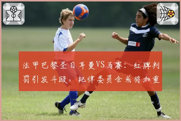 法甲巴黎圣日耳曼VS马赛：红牌判罚引发斗殴，纪律委员会或将加重处罚