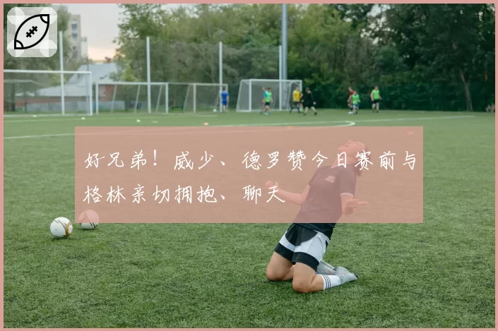 好兄弟！威少、德罗赞今日赛前与格林亲切拥抱、聊天