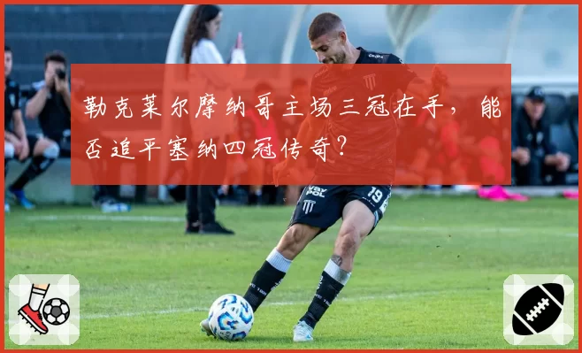 勒克莱尔摩纳哥主场三冠在手，能否追平塞纳四冠传奇？